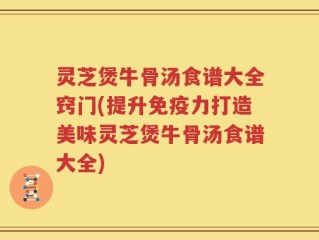 灵芝煲牛骨汤食谱大全窍门(提升免疫力打造美味灵芝煲牛骨汤食谱大全)