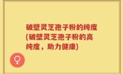 破壁灵芝孢子粉的纯度(破壁灵芝孢子粉的高纯度，助力健康)