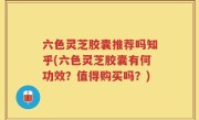 六色灵芝胶囊推荐吗知乎(六色灵芝胶囊有何功效？值得购买吗？)