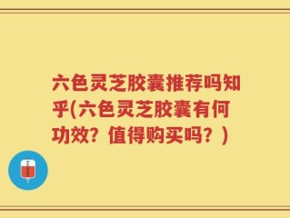 六色灵芝胶囊推荐吗知乎(六色灵芝胶囊有何功效？值得购买吗？)