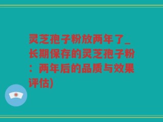灵芝孢子粉放两年了_长期保存的灵芝孢子粉：两年后的品质与效果评估)