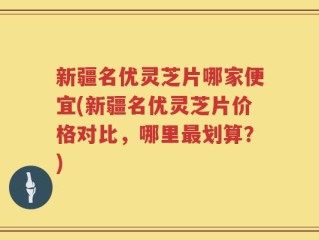 新疆名优灵芝片哪家便宜(新疆名优灵芝片价格对比，哪里最划算？)