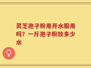 灵芝孢子粉用开水服用吗？一斤孢子粉放多少水