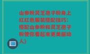 山参粉灵芝孢子粉身上红红色服装搭配技巧：搭配山参粉和灵芝孢子粉使你看起来更美丽动人)