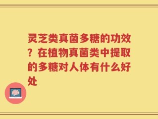 灵芝类真菌多糖的功效？在植物真菌类中提取的多糖对人体有什么好处