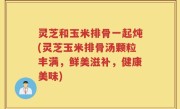 灵芝和玉米排骨一起炖(灵芝玉米排骨汤颗粒丰满，鲜美滋补，健康美味)