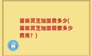 莆田灵芝加盟费多少(莆田灵芝加盟需要多少费用？)