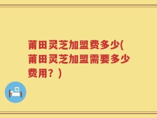 莆田灵芝加盟费多少(莆田灵芝加盟需要多少费用？)