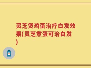 灵芝煲鸡蛋治疗白发效果(灵芝煮蛋可治白发)