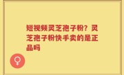 短视频灵芝孢子粉？灵芝孢子粉快手卖的是正品吗