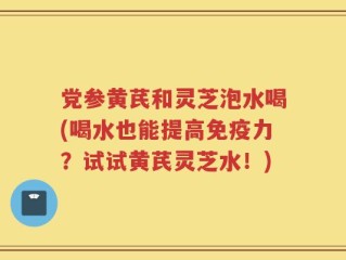 党参黄芪和灵芝泡水喝(喝水也能提高免疫力？试试黄芪灵芝水！)