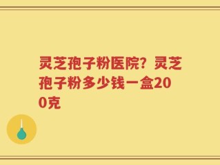 灵芝孢子粉医院？灵芝孢子粉多少钱一盒200克