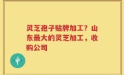 灵芝孢子贴牌加工？山东最大的灵芝加工，收购公司
