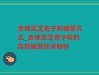 金地灵芝孢子粉破壁方式_金地灵芝孢子粉的高效破壁技术解析