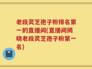 老段灵芝孢子粉排名第一的直播间(直播间揭晓老段灵芝孢子粉第一名)