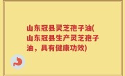 山东冠县灵芝孢子油(山东冠县生产灵芝孢子油，具有健康功效)