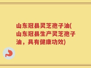 山东冠县灵芝孢子油(山东冠县生产灵芝孢子油，具有健康功效)