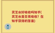 灵芝水好吸收吗知乎(灵芝水是否易吸收？在知乎获得的答案)