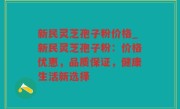 新民灵芝孢子粉价格_新民灵芝孢子粉：价格优惠，品质保证，健康生活新选择