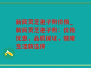 新民灵芝孢子粉价格_新民灵芝孢子粉：价格优惠，品质保证，健康生活新选择