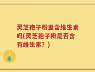 灵芝孢子粉里含维生素吗(灵芝孢子粉是否含有维生素？)