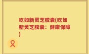 吃如新灵芝胶囊(吃如新灵芝胶囊：健康保障)