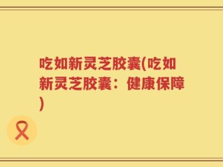 吃如新灵芝胶囊(吃如新灵芝胶囊：健康保障)