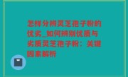 怎样分辨灵芝孢子粉的优劣_如何辨别优质与劣质灵芝孢子粉：关键因素解析