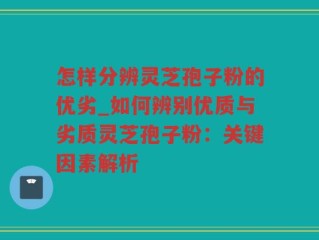 怎样分辨灵芝孢子粉的优劣_如何辨别优质与劣质灵芝孢子粉：关键因素解析