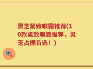 灵芝紧致眼霜推荐(10款紧致眼霜推荐，灵芝占据首选！)