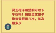灵芝孢子破壁的可以下午吃吗？破壁灵芝孢子粉每天服用几次，每次服多少