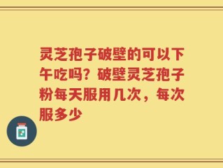 灵芝孢子破壁的可以下午吃吗？破壁灵芝孢子粉每天服用几次，每次服多少