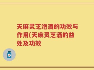 天麻灵芝泡酒的功效与作用(天麻灵芝酒的益处及功效