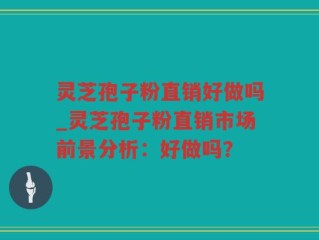 灵芝孢子粉直销好做吗_灵芝孢子粉直销市场前景分析：好做吗？