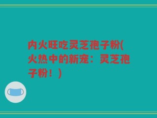 内火旺吃灵芝孢子粉(火热中的新宠：灵芝孢子粉！)