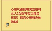 心胆气虚能喝灵芝茶吗女人(女性可否饮用灵芝茶？探究心理和身体效益)