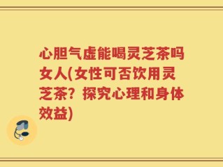 心胆气虚能喝灵芝茶吗女人(女性可否饮用灵芝茶？探究心理和身体效益)