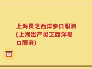 上海灵芝西洋参口服液(上海出产灵芝西洋参口服液)