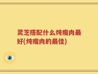 灵芝搭配什么炖瘦肉最好(炖瘦肉的最佳)