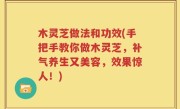 木灵芝做法和功效(手把手教你做木灵芝，补气养生又美容，效果惊人！)