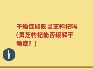 干燥症能吃灵芝枸杞吗(灵芝枸杞能否缓解干燥症？)