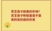 灵芝孢子胶囊的市场？灵芝孢子粉胶囊是不是真的有抗癌的作用