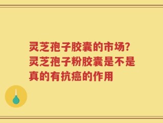 灵芝孢子胶囊的市场？灵芝孢子粉胶囊是不是真的有抗癌的作用