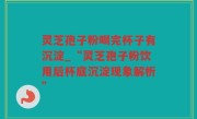 灵芝孢子粉喝完杯子有沉淀_“灵芝孢子粉饮用后杯底沉淀现象解析”