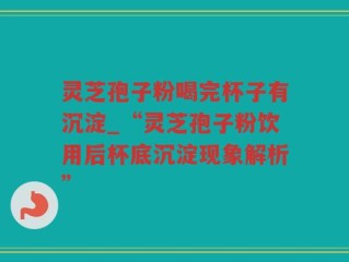灵芝孢子粉喝完杯子有沉淀_“灵芝孢子粉饮用后杯底沉淀现象解析”