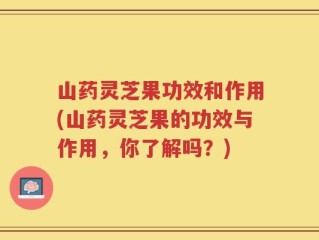 山药灵芝果功效和作用(山药灵芝果的功效与作用，你了解吗？)