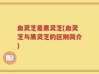 血灵芝是黑灵芝(血灵芝与黑灵芝的区别简介)