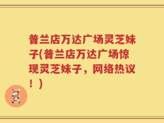 普兰店万达广场灵芝妹子(普兰店万达广场惊现灵芝妹子，网络热议！)