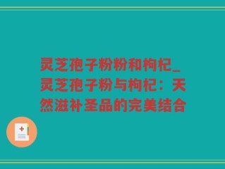 灵芝孢子粉粉和枸杞_灵芝孢子粉与枸杞：天然滋补圣品的完美结合
