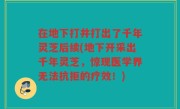 在地下打井打出了千年灵芝后续(地下开采出千年灵芝，惊现医学界无法抗拒的疗效！)